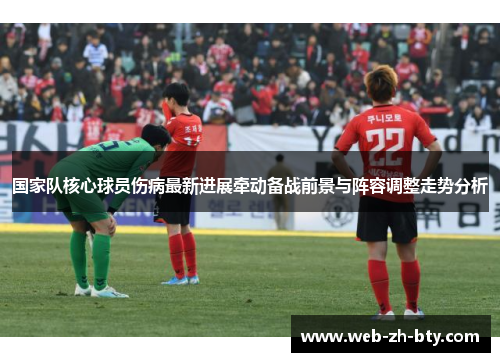 国家队核心球员伤病最新进展牵动备战前景与阵容调整走势分析