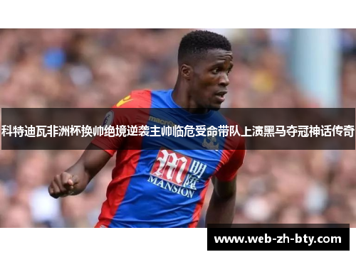 科特迪瓦非洲杯换帅绝境逆袭主帅临危受命带队上演黑马夺冠神话传奇