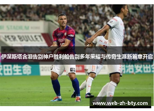 伊涅斯塔含泪告别神户胜利船告别多年荣耀与传奇生涯新篇章开启 伊涅斯塔含泪告别神户胜利船告别多年荣耀与传奇生涯新篇章开启