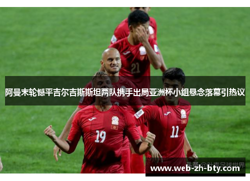 阿曼末轮憾平吉尔吉斯斯坦两队携手出局亚洲杯小组悬念落幕引热议