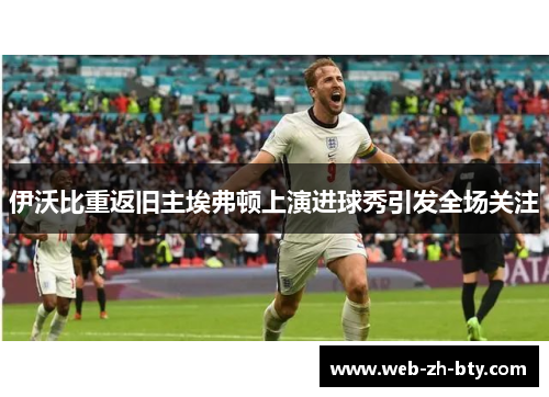 伊沃比重返旧主埃弗顿上演进球秀引发全场关注
