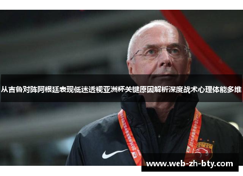 从吉鲁对阵阿根廷表现低迷透视亚洲杯关键原因解析深度战术心理体能多维