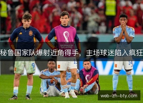 秘鲁国家队爆射近角得手，主场球迷陷入疯狂